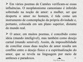 28
 Em vários poemas de Camões verificam-se essas
influências. O neoplatonismo camoniano é inferido
sobretudo na noção de amor: a mulher, ser que
desperta o amor no homem, é tida como um
instrumento de contemplação da própria divindade e,
portanto, colocada em um plano superior, distante
do mundo real.
 O amor, em muitos poemas, é concebido como
ideia (mundo inteligível), mas também como desejo
carnal (mundo sensível). Assim, da impossibilidade
de conciliar essas duas noções de amor resulta um
conflito entre o desejo físico e a espiritualização do
amor, que se revela na linguagem por meio de
antíteses e paradoxos.
Prof. Claudia Ribeiro
 