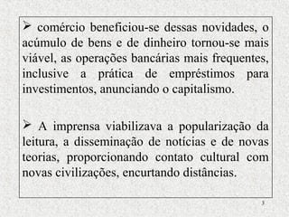 3
 comércio beneficiou-se dessas novidades, o
acúmulo de bens e de dinheiro tornou-se mais
viável, as operações bancárias mais frequentes,
inclusive a prática de empréstimos para
investimentos, anunciando o capitalismo.
 A imprensa viabilizava a popularização da
leitura, a disseminação de notícias e de novas
teorias, proporcionando contato cultural com
novas civilizações, encurtando distâncias.
 