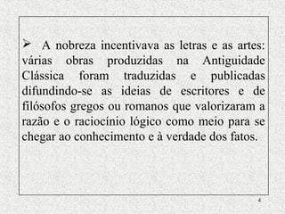 4
 A nobreza incentivava as letras e as artes:
várias obras produzidas na Antiguidade
Clássica foram traduzidas e publicadas
difundindo-se as ideias de escritores e de
filósofos gregos ou romanos que valorizaram a
razão e o raciocínio lógico como meio para se
chegar ao conhecimento e à verdade dos fatos.
 