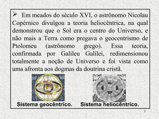 5
 Em meados do século XVI, o astrônomo Nicolau
Copérnico divulgou a teoria heliocêntrica, na qual
demonstrou que o Sol era o centro do Universo, e
não mais a Terra como pregava o geocentrismo de
Ptolomeu (astrônomo grego). Essa teoria,
confirmada por Galileu Galilei, redimensionou
totalmente a noção de Universo e foi vista como
uma afronta aos dogmas da doutrina cristã.
Sistema geocêntrico. Sistema heliocêntrico.
 