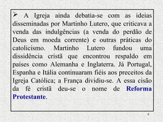6
 A Igreja ainda debatia-se com as ideias
disseminadas por Martinho Lutero, que criticava a
venda das indulgências (a venda do perdão de
Deus em moeda corrente) e outras práticas do
catolicismo. Martinho Lutero fundou uma
dissidência cristã que encontrou respaldo em
países como Alemanha e Inglaterra. Já Portugal,
Espanha e Itália continuaram fiéis aos preceitos da
Igreja Católica; a França dividiu-se. A essa cisão
da fé cristã deu-se o nome de Reforma
Protestante.
 