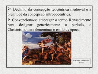 7
 Declínio da concepção teocêntrica medieval e a
plenitude da concepção antropocêntrica.
 Convenciona-se empregar o termo Renascimento
para designar genericamente o período, e
Classicismo para denominar o estilo de época.
BACO e ARIADNE
Ticiano
 