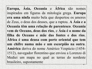 9
Europa, Ásia, Oceania e África são nomes
inspirados em figuras da mitologia grega. Europa
era uma ninfa muito bela que despertou os amores
de Zeus, o deus dos deuses, que a raptou. A Ásia e a
Oceania têm uma relação de parentesco. Oceania
vem de Oceano, deus dos rios, e Ásia é o nome da
filha de Oceano e mãe das fontes e dos rios.
África é uma deusa com porte oriental que tem
um chifre numa mão e um escorpião na outra.
América deriva do nome Américo Vespúcio (1454-
1512), navegador florentino que enviou a Lorenzo di
Mediei um mapa no qual as terras do nordeste
brasileiro, supostamente
 