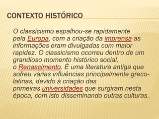 CONTEXTO HISTÓRICO 
O classicismo espalhou-se rapidamente 
pela Europa, com a criação da imprensa as 
informações eram divulgadas com maior 
rapidez. O classicismo ocorreu dentro de um 
grandioso momento histórico social, 
o Renascimento. É uma literatura antiga que 
sofreu várias influências principalmente greco-latinas, 
devido à criação das 
primeiras universidades que surgiram nesta 
época, com isto disseminando outras culturas. 
 