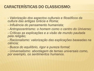 CARACTERÍSTICAS DO CLASSICISMO: 
- Valorização dos aspectos culturais e filosóficos da 
cultura das antigas Grécia e Roma; 
- Influência do pensamento humanista; 
- Antropocentrismo: o homem como o centro do Universo; 
- Críticas as explicações e a visão de mundo pautada 
pela religião; 
- Racionalismo: valorização das explicações baseadas na 
ciência; 
- Busca do equilíbrio, rigor e pureza formal; 
- Universalismo: abordagem de temas universais como, 
por exemplo, os sentimentos humanos. 
 