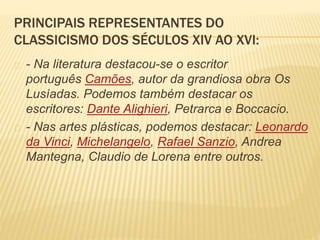 PRINCIPAIS REPRESENTANTES DO 
CLASSICISMO DOS SÉCULOS XIV AO XVI: 
- Na literatura destacou-se o escritor 
português Camões, autor da grandiosa obra Os 
Lusíadas. Podemos também destacar os 
escritores: Dante Alighieri, Petrarca e Boccacio. 
- Nas artes plásticas, podemos destacar: Leonardo 
da Vinci, Michelangelo, Rafael Sanzio, Andrea 
Mantegna, Claudio de Lorena entre outros. 
 