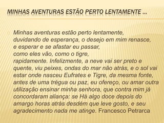 MINHAS AVENTURAS ESTÃO PERTO LENTAMENTE ... 
Minhas aventuras estão perto lentamente, 
duvidando de esperança, o desejo em mim renasce, 
e esperar e se afastar eu passar, 
como eles vão, como o tigre, 
rapidamente. Infelizmente, a neve vai ser preto e 
quente, viu peixes, ondas do mar não atrás, e o sol vai 
estar onde nasceu Eufrates e Tigre, da mesma fonte, 
antes de uma trégua ou paz, eu ofereço, ou amar outra 
utilização ensinar minha senhora, que contra mim já 
concordaram aliança: se Há algo doce depois do 
amargo horas atrás desdém que leve gosto, e seu 
agradecimento nada me atinge. Francesco Petrarca 
 