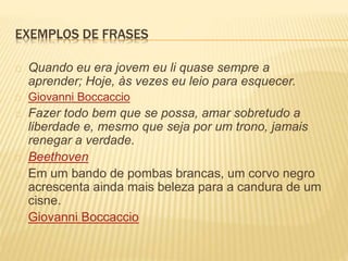 EXEMPLOS DE FRASES 
Quando eu era jovem eu li quase sempre a 
aprender; Hoje, às vezes eu leio para esquecer. 
Giovanni Boccaccio 
Fazer todo bem que se possa, amar sobretudo a 
liberdade e, mesmo que seja por um trono, jamais 
renegar a verdade. 
Beethoven 
Em um bando de pombas brancas, um corvo negro 
acrescenta ainda mais beleza para a candura de um 
cisne. 
Giovanni Boccaccio 
 