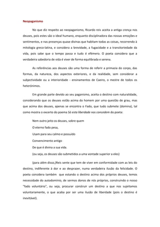 Neopaganismo 
No que diz respeito ao neopaganismo, Ricardo reis aceita a antiga crença nos 
deuses, pois estes são o ideal humano, enquanto disciplinadora das nossas emoções e 
sentimentos, e nas presenças quase divinas que habitam todas as coisas, recorrendo à 
mitologia greco-latina, e considera a brevidade, a fugacidade e a transitoriedade da 
vida, pois sabe que o tempo passa e tudo é efémero. O poeta considera que a 
verdadeira sabedoria de vida é viver de forma equilibrada e serena. 
As referências aos deuses são uma forma de referir a primazia do corpo, das 
formas, da natureza, dos aspectos exteriores, e da realidade, sem considerar a 
subjectividade ou a interioridade - ensinamentos de Caeiro, o mestre de todos os 
heterónimos. 
Em grande parte devido ao seu paganismo, aceita o destino com naturalidade, 
considerando que os deuses estão acima do homem por uma questão de grau, mas 
que acima dos deuses, apenas se encontra o Fado, que tudo submete (domina), tal 
como mostra o excerto do poema Só esta liberdade nos concedem do poeta: 
Nem outro jeito os deuses, sobre quem 
O eterno fado pesa, 
Usam para seu calmo e possuído 
Convencimento antigo 
De que é divina a sua vida. 
(ou seja, os deuses são submetidos a uma vontade superior a eles) 
(para além disso,)Reis sente que tem de viver em conformidade com as leis do 
destino, indiferente à dor e ao desprazer, numa verdadeira ilusão da felicidade. O 
poeta considera também que estando o destino acima dos próprios deuses, temos 
necessidade do autodomínio, de sermos donos de nós próprios, construindo o nosso 
"fado voluntário", ou seja, procurar construir um destino a que nos sujeitamos 
voluntariamente, o que acaba por ser uma ilusão de liberdade (pois o destino é 
inevitável). 
 
