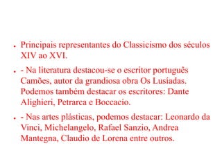 ● Principais representantes do Classicismo dos séculos
XIV ao XVI.
● - Na literatura destacou-se o escritor português
Camões, autor da grandiosa obra Os Lusíadas.
Podemos também destacar os escritores: Dante
Alighieri, Petrarca e Boccacio.
● - Nas artes plásticas, podemos destacar: Leonardo da
Vinci, Michelangelo, Rafael Sanzio, Andrea
Mantegna, Claudio de Lorena entre outros.
 