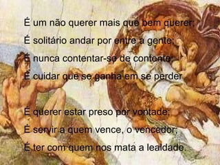 É um não querer mais que bem querer;
É solitário andar por entre a gente;
É nunca contentar-se de contente;
É cuidar que se ganha em se perder
É querer estar preso por vontade;
É servir a quem vence, o vencedor;
É ter com quem nos mata a lealdade.
 