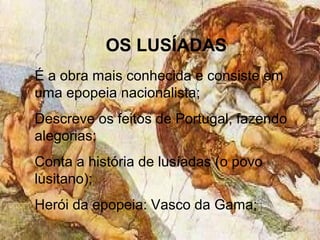 OS LUSÍADAS
É a obra mais conhecida e consiste em
uma epopeia nacionalista;
Descreve os feitos de Portugal, fazendo
alegorias;
Conta a história de lusíadas (o povo
lusitano);
Herói da epopeia: Vasco da Gama;
 