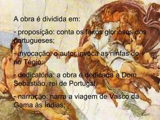 A obra é dividida em:
- proposição: conta os feitos gloriosos dos
portugueses;
- invocação: o autor invoca as ninfas do
rio Tégio;
- dedicatória: a obra é dedicada a Dom
Sebastião, rei de Portugal.
- narração: narra a viagem de Vasco da
Gama às Índias;
 