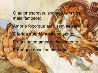 O autor escreveu sonetos. Um dos
mais famosos:
Amor é fogo que arde sem se ver;
É ferida que dói e não se sente;
É um contentamento descontente;
É dor que desatina sem doer.
 