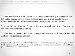 O Classicismo ou arcadismo¹ (como ficou conhecido no Brasil), iniciou no século
XIV, onde a Europa começava a se preparar para uma grande transformação
política, econômica e cultural, onde obteve seu auge nos séculos XV e XVI.
O poeta Sá de Miranda é quem foi responsável por trazer/mostrar as
características deste estilo à Europa.
O Classicismo acaba em 1580, com a passagem de Portugal ao domínio espanhol e
também com a morte de Camões.
¹Originalmente, esta arte era conhecida/chamada por Classicismo, porém, quando chegou ao Brasil,
devido a já existência da arte barroca, fora sufocado pela mesma e acabou sofrendo uma modificação
que a tornou conhecida como arcadismo.
CLASSICISMO - ORIGEM E CONTEXTO HISTÓRICO
 