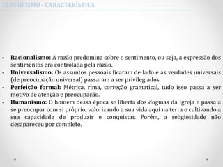  Racionalismo: A razão predomina sobre o sentimento, ou seja, a expressão dos
sentimentos era controlada pela razão.
 Universalismo: Os assuntos pessoais ficaram de lado e as verdades universais
(de preocupação universal) passaram a ser privilegiados.
 Perfeição formal: Métrica, rima, correção gramatical, tudo isso passa a ser
motivo de atenção e preocupação.
 Humanismo: O homem dessa época se liberta dos dogmas da Igreja e passa a
se preocupar com si próprio, valorizando a sua vida aqui na terra e cultivando a
sua capacidade de produzir e conquistar. Porém, a religiosidade não
desapareceu por completo.
CLASSICISMO - CARACTERÍSTICA
 