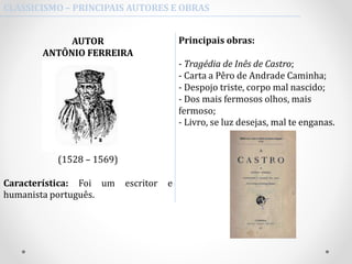 CLASSICISMO – PRINCIPAIS AUTORES E OBRAS
Principais obras:
- Tragédia de Inês de Castro;
- Carta a Pêro de Andrade Caminha;
- Despojo triste, corpo mal nascido;
- Dos mais fermosos olhos, mais
fermoso;
- Livro, se luz desejas, mal te enganas.
AUTOR
ANTÔNIO FERREIRA
(1528 – 1569)
Característica: Foi um escritor e
humanista português.
 