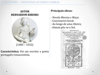 CLASSICISMO – PRINCIPAIS AUTORES E OBRAS
Principais obras:
- Novela Menina e Moça;
- Cancioneiro Geral;
- Ao longo de uma ribeira;
- Ontem pôs-se o Sol.
AUTOR
BERNARDIM RIBEIRO
(1482 – 1552)
Característica: Foi um escritor e poeta
português renascentista.
 