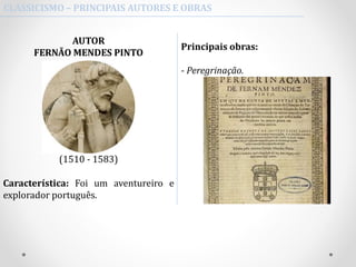 CLASSICISMO – PRINCIPAIS AUTORES E OBRAS
AUTOR
FERNÃO MENDES PINTO
(1510 - 1583)
Característica: Foi um aventureiro e
explorador português.
Principais obras:
- Peregrinação.
 