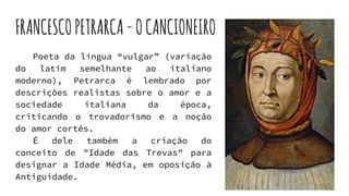 FRANCESCOPETRARCA-OCANCIONEIRO
Poeta da língua “vulgar” (variação
do latim semelhante ao italiano
moderno), Petrarca é lembrado por
descrições realistas sobre o amor e a
sociedade italiana da época,
criticando o trovadorismo e a noção
do amor cortês.
É dele também a criação do
conceito de "Idade das Trevas" para
designar a Idade Média, em oposição à
Antiguidade.
 