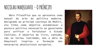 NICOLAUMAQUIAVEL-OPRÍNCIPE
Obra filosófica que se apresenta como
manual da arte da política moderna.
Designada ao príncipe Lourenço de Médici,
ela tinha como objetivo estabelecer a
postura política necessária ao governante
para unificar e fortalecer o Estado
Italiano. O objetivo do livro, contudo,
não se tornou realidade, mas a obra de
Maquiavel inspirou a formação das
monarquias absolutistas europeias.
 