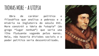 THOMASMORE-AUTOPIA
Obra de caráter político e
filosófico que analisa a pobreza e a
miséria na Inglaterra do século XVI.
More constrói a ideia de “utopia” (do
grego “lugar nenhum”) que seria uma
ilha flutuante vagando pelos mares.
Nela, não haveria divisões sociais e o
poder político seria descentralizado.
 