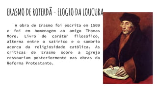 ERASMODEROTERDÃ-ELOGIODALOUCURA
A obra de Erasmo foi escrita em 1509
e foi em homenagem ao amigo Thomas
More. Livro de caráter filosófico,
alterna entre o satírico e o sombrio
acerca da religiosidade católica. As
críticas de Erasmo sobre a Igreja
ressoariam posteriormente nas obras da
Reforma Protestante.
 