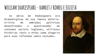WILLIAMSHAKESPEARE-HAMLET/ROMEUEJULIETA
As obras de Shakespeare era
dramatúrgicas em sua imensa maioria.
Crítico de ambições políticas
desenfreadas e questionador de
costumes sociais ingleses, utilizava
histórias reais e mitos como alegoria
para suas reflexões sobre costumes.
 