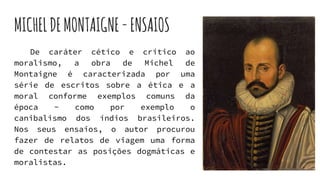 MICHELDEMONTAIGNE-ENSAIOS
De caráter cético e crítico ao
moralismo, a obra de Michel de
Montaigne é caracterizada por uma
série de escritos sobre a ética e a
moral conforme exemplos comuns da
época - como por exemplo o
canibalismo dos índios brasileiros.
Nos seus ensaios, o autor procurou
fazer de relatos de viagem uma forma
de contestar as posições dogmáticas e
moralistas.
 