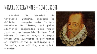 MIGUELDECERVANTES-DOMQUIXOTE
Crítica às Novelas de
Cavalaria, Quixote, entregue ao
delírio causado pela leitura
excessiva de livros, sai pelas
planícies espanholas para impor
justiça, na companhia do seu fiel
escudeiro Sancho Pança. A dupla
então vive aventuras e confrontos
no limite entre a realidade e a
fantasia, com malícia, com paixão
e humor.
 