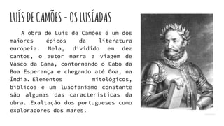 LUÍSDECAMÕES-OSLUSÍADAS
A obra de Luís de Camões é um dos
maiores épicos da literatura
europeia. Nela, dividido em dez
cantos, o autor narra a viagem de
Vasco da Gama, contornando o Cabo da
Boa Esperança e chegando até Goa, na
Índia. Elementos mitológicos,
bíblicos e um lusofanismo constante
são algumas das características da
obra. Exaltação dos portugueses como
exploradores dos mares.
 