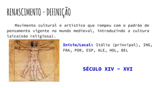 RENASCIMENTO-DEFINIÇÃO
Movimento cultural e artístico que rompeu com o padrão de
pensamento vigente no mundo medieval, introduzindo a cultura
laica(não religiosa).
Início/Local: Itália (principal), ING,
FRA, POR, ESP, ALE, HOL, BEL
SÉCULO XIV - XVI
 