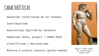 CARACTERÍSTICAS
Humanismo (valorização do ser humano)
Individualismo
Naturalismo/ Equilíbrio/ Harmonia
Hedonismo (belo, prazer) = CARPE DIEM
Cientificismo / Racionalismo
Retorno à cultura clássica (greco-romana)
“Davi” (1501-1504),
de Michelangelo
Buonarroti
 