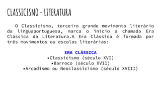 CLASSICISMO-LITERATURA
O Classicismo, terceiro grande movimento literário
da línguaportuguesa, marca o início a chamada Era
Clássica da Literatura.A Era Clássica é formada por
três movimentos ou escolas literárias:
ERA CLÁSSICA
•Classicismo (século XVI)
•Barroco (século XVII)
•Arcadismo ou Neoclassicismo (século XVIII)
 