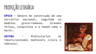 PRODUÇÃOLITERÁRIA
ÉPICO - Gênero de construção de uma
narrativa nacional, seguindo os
modelos greco-romanos. Grandes
feitos, conquistas e o homem como o
herói.
SÁTIRA - Ridiculariza os
ideais/costumes medievais (clero e
nobreza).
 