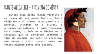 DANTEALIGHIERI-ADIVINACOMÉDIA
Guiado pelo poeta romano Virgílio e
em busca de sua amada Beatriz, Dante
viaja entre o inferno, o purgatório e o
paraíso. Dividido em 3 livros, o
primeiro normalmente é mais lembrado.
Para Dante, o inferno é divido em 9
círculos que se constroem conforme o
tipo de pecador que nele se encontra.
Até mesmo o clero (papa) podem ser
vistos pagando pelos seus pecados.
 