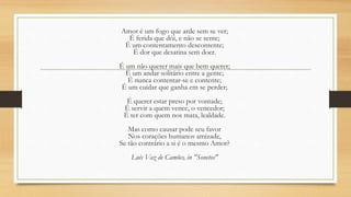 Amor é um fogo que arde sem se ver;
É ferida que dói, e não se sente;
É um contentamento descontente;
É dor que desatina sem doer.
É um não querer mais que bem querer;
É um andar solitário entre a gente;
É nunca contentar-se e contente;
É um cuidar que ganha em se perder;
É querer estar preso por vontade;
É servir a quem vence, o vencedor;
É ter com quem nos mata, lealdade.
Mas como causar pode seu favor
Nos corações humanos amizade,
Se tão contrário a si é o mesmo Amor?
Luís Vaz de Camões, in "Sonetos"
 