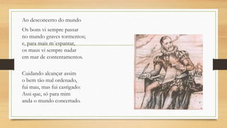 Ao desconcerto do mundo
Os bons vi sempre passar
no mundo graves tormentos;
e, para mais m´espantar,
os maus vi sempre nadar
em mar de contentamentos.
Cuidando alcançar assim
o bem tão mal ordenado,
fui mau, mas fui castigado:
Assi que, só para mim
anda o mundo concertado.
 