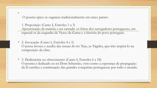 •
O poema épico se organiza tradicionalmente em cinco partes:
1. Proposição (Canto I, Estrofes 1 a 3)
Apresentação da matéria a ser cantada: os feitos dos navegadores portugueses, em
especial os da esquadra de Vasco da Gama e a história do povo português.
• 2. Invocação (Canto I, Estrofes 4 e 5)
O poeta invoca o auxílio das musas do rio Tejo, as Tágides, que irão inspirá-lo na
composição da obra.
• 3. Dedicatória ou oferecimento (Canto I, Estrofes 6 a 18)
O poema é dedicado ao rei Dom Sebastião, visto como a esperança de propagação
da fé católica e continuação das grandes conquistas portuguesas por todo o mundo.
 