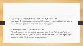 • 4. Narração (Canto I, Estrofe 19 a Canto X, Estrofe 144)
A matéria do poema em si, parte mais longa do poema. A viagem de Vasco
da Gama e as glórias da história heróica portuguesa.
• 5. Epílogo (Canto X, Estrofes 145 a 156)
Grande lamento do poeta, que reclama o fato de sua “voz rouca” não ser
ouvida com mais atenção. Conclui aconselhando ao rei e ao povo português
para que sejam fiés à pátria e ao cristianismo.
 