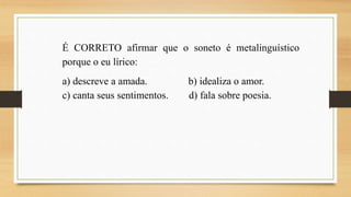 É CORRETO afirmar que o soneto é metalinguístico
porque o eu lírico:
a) descreve a amada. b) idealiza o amor.
c) canta seus sentimentos. d) fala sobre poesia.
 