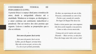 UNIVERSIDADE FEDERAL DE
PERNAMBUCO (UFPE).
A poesia lírica é o espaço ideal para a temática do
amor, desde a antiguidade clássica até a
atualidade. Mudam-se os tempos, as ideologias, e
o amor continua um sentimento indecifrável e
paradoxal. Daí ser motivo dos dois poemas que
seguem. Leia-os e analise as proposições que a
eles se referem.
!
Sete anos de pastor Jacó servia
Sete anos de pastor Jacó servia
Labão, pai de Raquel, serrana bela;
Mas não servia ao pai, servia a ela,
E a ela só por prêmio pretendia.
Os dias, na esperança de um só dia,
Passava, contentando-se com vê-la;
Porém o pai, usando de cautela,
Em lugar de Raquel lhe dava Lia.
Vendo o triste pastor que com enganos
Lhe fora assim negada a sua pastora,
Como se não a tivera merecida,
Começa de servir outros sete anos,
Dizendo: – Mais servira, se não fora
Para tão longo amor tão curta a vida!
 