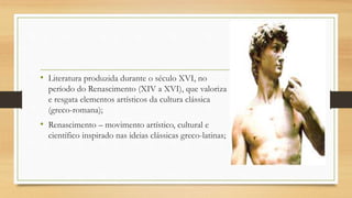 • Literatura produzida durante o século XVI, no
período do Renascimento (XIV a XVI), que valoriza
e resgata elementos artísticos da cultura clássica
(greco-romana);
• Renascimento – movimento artístico, cultural e
científico inspirado nas ideias clássicas greco-latinas;
 