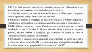 0-0) Nos dois poemas, pertencentes, respectivamente, ao Classicismo e ao
Romantismo, o tema do amor é trabalhado numa forma fixa.
1-1) São dois sonetos que mantêm relação de intertextualidade, pois o segundo
retoma o primeiro em sua forma e em seu conteúdo.
2-2) Nos dois poemas, a concepção de amor é diversa, pois o primeiro expressa a
finitude desse sentimento, e o segundo, ao contrário, apresenta-o como eterno.
3-3) No último verso de seu poema, Camões usa uma antítese para dar conta da
idealização do amor. Vinicius de Moraes, nos dois últimos versos do segundo
quarteto, recorre também a oposições, que expressam o desejo de viver o
sentimento amoroso em todos os momentos.
4-4) Enquanto o segundo soneto apresenta uma concepção do amor mais fiel à
vivência dos afetos no século XX, o primeiro traz uma visão platônica idealizada
do sentimento amoroso, própria do Classicismo do século XVI.
 