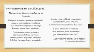 UNIVERSIDADE DE BRASÍLIA (UnB)
Mudam-se os Tempos, Mudam-se as
Vontades
Mudam-se os tempos, mudam-se as vontades,
Muda-se o ser, muda-se a confiança:
Todo o mundo é composto de mudança,
Tomando sempre novas qualidades.
Continuamente vemos novidades,
Diferentes em tudo da esp’rança:
Do mal ficam as mágoas na lembrança,
E do bem (se algum houve) as saudades.
]
O tempo cobre o chão de verde manto,
Que já coberto foi de neve fria,
E em mim converte em choro o doce canto.
E afora este mudar-se cada dia,
Outra mudança faz de mor espanto,
Que não se muda já como soía*.
Luís Vaz de Camões, in "Sonetos"
*Ter por costume, habitualmente.
 