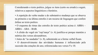 Considerando o texto poético, julgue os itens (certo ou errado) a seguir,
relativos a aspectos linguísticos e literários.
• A repetição do verbo mudar e do substantivo mudança que se observa
na primeira e na última estrofes é um recurso de linguagem que confere
ênfase ao texto poético.
• O esquema de rimas das estrofes do texto poético acima é: ABBA –
ABBA – ABA – BAB.
• A elisão da vogal em “esp’rança” (v. 6) justifica-se porque mantém a
métrica dos versos alexandrinos.
• Antes de “as saudades” (v. 8), subentende-se a forma verbal ficam.
• O desenvolvimento das atividades humanas é influenciado pela
sucessão das estações do ano, referenciadas nos versos 9 e 10.
 