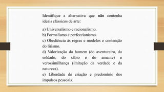 Identifique a alternativa que não contenha
ideais clássicos de arte:
a) Universalismo e racionalismo.
b) Formalismo e perfeccionismo.
c) Obediência às regras e modelos e contenção
do lirismo.
d) Valorização do homem (do aventureiro, do
soldado, do sábio e do amante) e
verossimilhança (imitação da verdade e da
natureza).
e) Liberdade de criação e predomínio dos
impulsos pessoais.
 