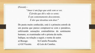 (Fuvest) –
"Amor é um fogo que arde sem se ver,
É ferida que dói e não se sente;
É um contentamento descontente,
É dor que desatina sem doer."
De poeta muito conhecido, está é a primeira estrofe de
um poema que parece comprazer-se com o paradoxo,
enfeixando sensações contraditórias do sentimento
humano, se examinadas sob o prisma da razão.
Indique, na relação a seguir, o nome do autor.
a) Bocage. b) Camilo Pessanha.
c) Gil Vicente. d) Luís de Camões.
 