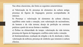 Nas obras classicistas, são fortes as seguintes características:
a) Valorização da fé; presença de elementos da cultura antiga;
presença de figuras de linguagem; poesias acompanhadas de
músicas.
b) Presença e valorização de elementos da cultura clássica;
equilíbrio entre razão e emoção, com valorização do racionalismo,
do homem e da vida terrena; desejo de perfeição na estrutura
poéticas a partir de novas formas e medidas.
c) Ênfase na efemeridade do tempo; valorização da vida terrena;
presença de figuras de linguagem; conflitos entre razão e emoção.
d) Sentimentalismo; exaltação da religião e da fé; desilusão e tédio;
valorização da nobreza; presença de símbolos que remetem à cultura
clássica.
 