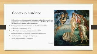 Contexto histórico
• O Renascimento é a expressão artística e cultural de uma época
marcada por fatos decisivos, que acentuaram o declínio da Idade
Média e deram origem à Era Moderna;
• Navegações e os descobrimentos, no final do século XV;
• A Reforma Protestante (1517);
• A Revolução Comercial, iniciada no século XV;
• O fortalecimento da burguesia comercial – os mecenas;
• Os humanistas – invenção da imprensa;
• Teoria heliocêntrica de Copérnico;
Botticelli
 